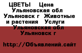 ЦВЕТЫ. › Цена ­ 120 - Ульяновская обл., Ульяновск г. Животные и растения » Услуги   . Ульяновская обл.,Ульяновск г.